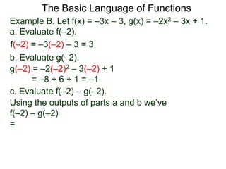 The Basic Language of Functions
Example B. Let f(x) = –3x – 3, g(x) = –2x2 – 3x + 1.
a. Evaluate f(–2).
f(–2) = –3(–2) – 3 = 3
b. Evaluate g(–2).
g(–2) = –2(–2)2 – 3(–2) + 1
= –8 + 6 + 1 = –1
c. Evaluate f(–2) – g(–2).
Using the outputs of parts a and b we’ve
f(–2) – g(–2)
=
 