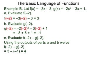 The Basic Language of Functions
Example B. Let f(x) = –3x – 3, g(x) = –2x2 – 3x + 1.
a. Evaluate f(–2).
f(–2) = –3(–2) – 3 = 3
b. Evaluate g(–2).
g(–2) = –2(–2)2 – 3(–2) + 1
= –8 + 6 + 1 = –1
c. Evaluate f(–2) – g(–2).
Using the outputs of parts a and b we’ve
f(–2) – g(–2)
= 3 – (–1) = 4
 