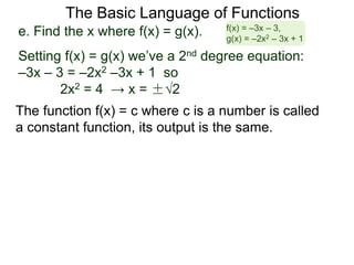 The Basic Language of Functions
The function f(x) = c where c is a number is called
a constant function, its output is the same.
e. Find the x where f(x) = g(x).
Setting f(x) = g(x) we’ve a 2nd degree equation:
–3x – 3 = –2x2 –3x + 1 so
2x2 = 4 → x = ±√2
f(x) = –3x – 3,
g(x) = –2x2 – 3x + 1
 
