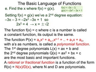 The Basic Language of Functions
The function f(x) = c where c is a number is called
a constant function, its output is the same.
The function P(x) = anxn + an-1xn-1 + .. + a1x + a0,
with a’s as numbers, is called a polynomial function.
The 1st degree polynomials L(x) = ax + b and
the 2nd degree polynomials Q(x) = ax2 + bx + c
are the most basic and important functions.
A rational or fractional function is a function of the form
R(x) = N(x)/D(x), where N and D are polynomials.
e. Find the x where f(x) = g(x).
Setting f(x) = g(x) we’ve a 2nd degree equation:
–3x – 3 = –2x2 –3x + 1 so
2x2 = 4 → x = ±√2
f(x) = –3x – 3,
g(x) = –2x2 – 3x + 1
 
