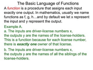 Example A.
a. The inputs are driver-license numbers x,
the outputs y are the names of the license-holders.
This is a function because for each license number,
there is exactly one owner of that license.
The Basic Language of Functions
b. The inputs are driver-license numbers x,
the outputs y are the names of all the siblings of the
license-holders.
A function is a procedure that assigns each input
exactly one output. In mathematics, usually we name
functions as f, g, h…and by default we let x represent
the input and y represent the output.
 