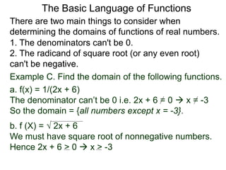 There are two main things to consider when
determining the domains of functions of real numbers.
1. The denominators can't be 0.
2. The radicand of square root (or any even root)
can't be negative.
Example C. Find the domain of the following functions.
a. f(x) = 1/(2x + 6)
The denominator can’t be 0 i.e. 2x + 6 = 0  x = -3
So the domain = {all numbers except x = -3}.
b. f (X) =  2x + 6
We must have square root of nonnegative numbers.
Hence 2x + 6 > 0  x > -3
The Basic Language of Functions
 