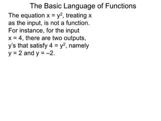 The Basic Language of Functions
The equation x = y2, treating x
as the input, is not a function.
For instance, for the input
x = 4, there are two outputs,
y’s that satisfy 4 = y2, namely
y = 2 and y = –2.
 