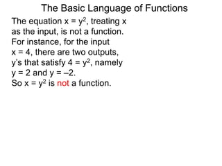The Basic Language of Functions
The equation x = y2, treating x
as the input, is not a function.
For instance, for the input
x = 4, there are two outputs,
y’s that satisfy 4 = y2, namely
y = 2 and y = –2.
So x = y2 is not a function.
 