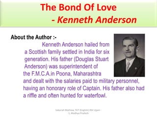 The Bond Of Love
- Kenneth Anderson
About the Author :Kenneth Anderson hailed from
a Scottish family settled in India for six
generation. His father (Douglas Stuart
Anderson) was superintendent of
the F.M.C.A.in Poona, Maharashtra
and dealt with the salaries paid to military personnel,
having an honorary role of Captain. His father also had
a riffle and often hunted for waterfowl.
Sakariah Mathew, TGT (English) JNV Ujjain 1, Madhya Pradesh

 