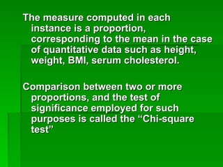 The measure computed in each
The measure computed in each
instance is a proportion,
instance is a proportion,
corresponding to the mean in the case
corresponding to the mean in the case
of quantitative data such as height,
of quantitative data such as height,
weight, BMI, serum cholesterol.
weight, BMI, serum cholesterol.
Comparison between two or more
Comparison between two or more
proportions, and the test of
proportions, and the test of
significance employed for such
significance employed for such
purposes is called the “Chi-square
purposes is called the “Chi-square
test”
test”
 