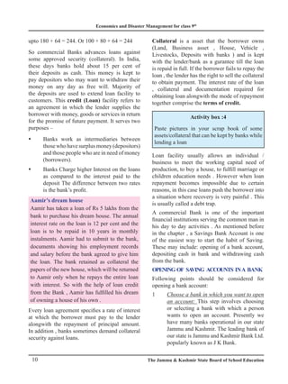 Economics and Disaster Management for class 9th
10 The Jammu  Kashmir State Board of School Education
upto 180 + 64 = 244. Or 100 + 80 + 64 = 244
So commercial Banks advances loans against
some approved security (collateral). In India,
these days banks hold about 15 per cent of
their deposits as cash. This money is kept to
pay depositors who may want to withdraw their
money on any day as free will. Majority of
the deposits are used to extend loan facility to
customers. This credit (Loan) facility refers to
an agreement in which the lender supplies the
borrower with money, goods or services in return
for the promise of future payment. It serves two
purposes –
Banks work as intermediaries between
y
y
those who have surplus money (depositors)
and those people who are in need of money
(borrowers).
Banks Charge higher Interest on the loans
y
y
as compared to the interest paid to the
deposit The difference between two rates
is the bank’s profit.
Aamir’s dream house
Aamir has taken a loan of Rs 5 lakhs from the
bank to purchase his dream house. The annual
interest rate on the loan is 12 per cent and the
loan is to be repaid in 10 years in monthly
instalments. Aamir had to submit to the bank,
documents showing his employment records
and salary before the bank agreed to give him
the loan. The bank retained as collateral the
papers of the new house, which will be returned
to Aamir only when he repays the entire loan
with interest. So with the help of loan credit
from the Bank , Aamir has fulfilled his dream
of owning a house of his own .
Every loan agreement specifies a rate of interest
at which the borrower must pay to the lender
alongwith the repayment of principal amount.
In addition , banks sometimes demand collateral
security against loans.
Collateral is a asset that the borrower owns
(Land, Business asset , House, Vehicle ,
Livestocks, Deposits with banks ) and is kept
with the lender/bank as a gurantee till the loan
is repaid in full. If the borrower fails to repay the
loan , the lender has the right to sell the collateral
to obtain payment. The interest rate of the loan
, collateral and documentation required for
obtaining loan alongwith the mode of repayment
together comprise the terms of credit.
Activity box :4
Paste pictures in your scrap book of some
assets/collateral that can be kept by banks while
lending a loan
Loan facility usually allows an individual /
business to meet the working capital need of
production, to buy a house, to fulfill marriage or
children education needs . However when loan
repayment becomes impossible due to certain
reasons, in this case loans push the borrower into
a situation where recovery is very painful . This
is usually called a debt trap.
A commercial Bank is one of the important
financial institutions serving the common man in
his day to day activities . As mentioned before
in the chapter , a Savings Bank Account is one
of the easiest way to start the habit of Saving.
These may include: opening of a bank account,
depositing cash in bank and withdrawing cash
from the bank.
Opening of Saving accounts ina Bank
Following points should be considered for
opening a bank account:
1 Choose a bank in which you want to open
an account: This step involves choosing
or selecting a bank with which a person
wants to open an account. Presently we
have many banks operational in our state
Jammu and Kashmir. The leading bank of
our state is Jammu and Kashmir Bank Ltd.
popularly known as J K Bank.
 