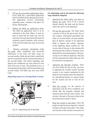 Economics and Disaster Management for class 9th
11
The Jammu  Kashmir State Board of School Education
2 Fill up the prescribed application form:
Every bank has a prescribed application
form to be filled up for opening an account.
The application involves information
regarding name, residence and space for
fixing a photograph.
3 Submit the filled up application form:
The filled up application form is to be
submitted to the bank officer. It must be
kept in mind that the bank may ask for
necessary relevant documents like proof of
residence, proof of identity. After scrutiny
of the same the bank may issue an account
number.
4 Receive necessary documents from
the bank: After completion and successful
submission of the form, the bank issues an
account number. Bank also provides a small book
known as passbook which contains particulars of
the account holder. The entries regarding cash
deposit and withdrawal are also entered in this
book from time to time. The passbook serves as
an important documentary link between bank and
account holder. The Bank may also issue ATM
Card.
Depositing money in a Savings Bank Account
For depositing cash in the bank the following
steps should be adopted:
1 Approach the bank where you have to
deposit the cash: First of all a person
should identify the bank and the branch
where the cash is to be deposited.
2 Fill up the pay-in-slip: The bank needs
a person to fill up the pay-in-slip. Pay in
slip contains information particulars like
name of account holder, account number,
date of deposit, amount to be deposited
(both in figures and words), signature
of the depositor, phone number etc. The
reverse side of the pay in slip contains the
information like number of currency notes
deposited for each denomination. The pay-
in-slip is to be filled in duplicate. One part
will be retained by the bank while one will
be returned to the depositor.
3 Approach the Receipts Counter: Once
you have filled the pay-in-slip, you have
to approach the receipts counter. Receipt
counter is the counter maintained by the
bank for receiving the cash of the depositor.
In a disciplined manner, if a queue stands
for the counter one has to wait for his
turn.
4 Take the receipt: As the process of
depositing cash has been completed, one
should take the properly stamped and
signed receipt from the same counter. The
receipt is the part of the pay-in-slip as has
been discussed in point 2 above.
5 Keep the receipt at safe place: Once the
proper receipt has been acquired, it should
be kept at safe and secure place. The safety
and security of the receipt is necessary for
Fig 10 : depositing cash in the bank
 
