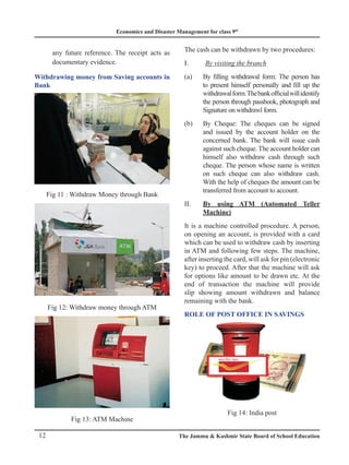 Economics and Disaster Management for class 9th
12 The Jammu  Kashmir State Board of School Education
any future reference. The receipt acts as
documentary evidence.
Withdrawing money from Saving accounts in
Bank
Fig 11 : Withdraw Money through Bank
Fig 12: Withdraw money through ATM
Fig 13: ATM Machine
The cash can be withdrawn by two procedures:
I. By visiting the branch
(a) By filling withdrawal form: The person has
to present himself personally and fill up the
withdrawalform.Thebankofficialwillidentify
the person through passbook, photograph and
Signature on withdrawl form.
(b) By Cheque: The cheques can be signed
and issued by the account holder on the
concerned bank. The bank will issue cash
against such cheque. The account holder can
himself also withdraw cash through such
cheque. The person whose name is written
on such cheque can also withdraw cash.
With the help of cheques the amount can be
transferred from account to account.
II. By using ATM (Automated Teller
Machine)
It is a machine controlled procedure. A person,
on opening an account, is provided with a card
which can be used to withdraw cash by inserting
in ATM and following few steps. The machine,
after inserting the card, will ask for pin (electronic
key) to proceed. After that the machine will ask
for options like amount to be drawn etc. At the
end of transaction the machine will provide
slip showing amount withdrawn and balance
remaining with the bank.
Role of Post Office in savings
Fig 14: India post
 
