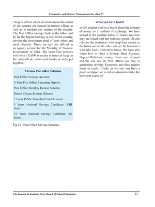 Economics and Disaster Management for class 9th
13
The Jammu  Kashmir State Board of School Education
The post offices which are found round the corner
of the country are located in remote village as
well as in modern city centres of the country.
The Post Office savings bank is the oldest and
by far the largest banking system in the country,
serving the investment need of both urban and
rural clientele. These services are offered as
an agency service for the Ministry of Finance,
Government of India. The India Post network
with over 155,000 branches is twice as large as
the outreach of commercial banks in India put
together.
Various Post office Schemes
Post Office Savings Account
5-Year Post Office Recurring Deposit
Post Office Monthly Income Scheme
Senior Citizen Savings Scheme
15 year Public Provident Fund Account
5 Years National Savings Certificate (VIII
Issue)
10 Years National Savings Certificate (IX
Issue)
Fig 15 : Post Office Savings Schemes
What you have learnt
In this chapter you have learnt about the concept
of money as a medium of exchange. We have
looked at the modern forms of money and how
they are linked with the banking system. On one
side are the depositors who keep their money in
the banks and on the other side are the borrowers
who take loans from these banks. We have also
learnt how to Open a Savings Bank Account,
Deposit/Withdraw money from our account
and the role that the Post Offices can play in
generating savings. Economic activities require
loans or credit. Credit, as we saw can have a
positive impact, or in certain situations make the
borrower worse off.
 