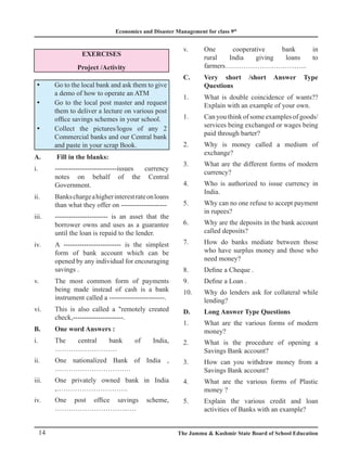 Economics and Disaster Management for class 9th
14 The Jammu  Kashmir State Board of School Education
EXERCISES
Project /Activity
Go to the local bank and ask them to give
y
y
a demo of how to operate an ATM
Go to the local post master and request
y
y
them to deliver a lecture on various post
office savings schemes in your school.
Collect the pictures/logos of any 2
y
y
Commercial banks and our Central bank
and paste in your scrap Book.
A. Fill in the blanks:
i. ---------------------------issues currency
notes on behalf of the Central
Government.
ii. Bankschargeahigherinterestrateonloans
than what they offer on --------------------
iii. ----------------------- is an asset that the
borrower owns and uses as a guarantee
until the loan is repaid to the lender.
iv. A ------------------------- is the simplest
form of bank account which can be
opened by any individual for encouraging
savings .
v. The most common form of payments
being made instead of cash is a bank
instrument called a ------------------------.
vi. This is also called a remotely created
check,----------------------.
B. One word Answers :
i. The central bank of India,
………………………
ii. One nationalized Bank of India ,
……………………………
iii. One privately owned bank in India
,………………………….
iv. One post office savings scheme,
…………………………..….
v. One cooperative bank in
rural India giving loans to
farmers……………………………...
C.	
Very short /short Answer Type
Questions
1.	
What is double coincidence of wants??
Explain with an example of your own.
1.	
Can you think of some examples of goods/
services being exchanged or wages being
paid through barter?
2.	
Why is money called a medium of
exchange?
3.	
What are the different forms of modern
currency?
4.	
Who is authorized to issue currency in
India.
5.	
Why can no one refuse to accept payment
in rupees?
6.	
Why are the deposits in the bank account
called deposits?
7.	
How do banks mediate between those
who have surplus money and those who
need money?
8. Define a Cheque .
9. Define a Loan .
10.	
Why do lenders ask for collateral while
lending?
D. Long Answer Type Questions
1.	
What are the various forms of modern
money?
2.	
What is the procedure of opening a
Savings Bank account?
3.	
How can you withdraw money from a
Savings Bank account?
4.	
What are the various forms of Plastic
money ?
5.	
Explain the various credit and loan
activities of Banks with an example?
 