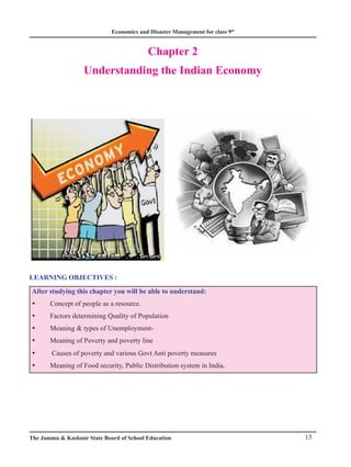 Economics and Disaster Management for class 9th
15
The Jammu  Kashmir State Board of School Education
Chapter 2
Understanding the Indian Economy
LEARNING OBJECTIVES :
After studying this chapter you will be able to understand:
Concept of people as a resource.
y
y
Factors determining Quality of Population
y
y
Meaning  types of Unemployment-
y
y
Meaning of Poverty and poverty line
y
y
Causes of poverty and various Govt Anti poverty measures
y
y
Meaning of Food security, Public Distribution system in India.
y
y
 