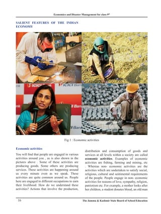 Economics and Disaster Management for class 9th
16 The Jammu  Kashmir State Board of School Education
SALIENT FEATURES OF THE INDIAN
ECONOMY
Fig 1 : Economic activities
Economic activities
You will find that people are engaged in various
activities around you , as is also shown in the
pictures above . Some of these activities are
producing goods. Some others are producing
services. These activities are happening around
us every minute even as we speak. These
activities are quite common around us. People
here are engaged in different occupations to earn
their livelihood. How do we understand these
activities? Actions that involve the production,
distribution and consumption of goods and
services at all levels within a society are called
economic activities. Examples of economic
activities are fishing, farming and mining, etc
. Whereas non- economic activities are the
activities which are undertaken to satisfy social,
religious, cultural and sentimental requirements
of the people. People engage in non- economic
activities for reasons of love, sympathy, religion,
patriotism etc. For example, a mother looks after
her children, a student donates blood, an old man
 
