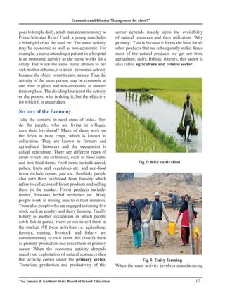 Economics and Disaster Management for class 9th
17
The Jammu  Kashmir State Board of School Education
goes to temple daily, a rich man donates money to
Prime Minister Relief Fund, a young man helps
a blind girl cross the road etc. The same activity
may be economic as well as non-economic. For
example, a nurse attending a patient in a hospital
is an economic activity as the nurse works for a
salary. But when the same nurse attends to her
sick mother at home, it is a non- economic activity
because the object is not to earn money. Thus the
activity of the same person may be economic at
one time or place and non-economic at another
time or place. The dividing line is not the activity
or the person, who is doing it, but the objective
for which it is undertaken.
Sectors of the Economy
Take the scenario in rural areas of India. How
do the people, who are living in villages,
earn their livelihood? Many of them work on
the fields to raise crops, which is known as
cultivation. They are known as farmers and
agricultural labourers and the occupation is
called agriculture. There are different types of
crops which are cultivated; such as food items
and non food items. Food items include cereal,
pulses, fruits and vegetables etc. and non-food
items include cotton, jute etc. Similarly people
also earn their livelihood from forestry which
refers to collection of forest products and selling
them in the market. Forest products include-
timber, firewood, herbal medicines etc. Many
people work in mining area to extract minerals.
There also people who are engaged in raising live
stock such as poultry and dairy farming. Finally
fishery is another occupation in which people
catch fish in ponds, rivers or sea to sell them in
the market. All these activities i.e. agriculture,
forestry, mining, livestock and fishery are
complementary to each other. We classify them
as primary production and place them in primary
sector. When the economic activity depends
mainly on exploitation of natural resources then
that activity comes under the primary sector.
Therefore, production and productivity of this
sector depends mainly upon the availability
of natural resources and their utilization. Why
primary? This is because it forms the base for all
other products that we subsequently make. Since
most of the natural products we get are from
agriculture, dairy, fishing, forestry, this sector is
also called agriculture and related sector.
Fig 2: Rice cultivation
		 Fig 3: Dairy farming
When the main activity involves manufacturing
 