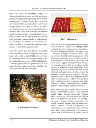 Economics and Disaster Management for class 9th
18 The Jammu  Kashmir State Board of School Education
then it is called the secondary sector. All
industrial production where physical goods are
producedcomeunderthesecondarysector.Itisthe
next step after primary. Primary Sector provides
raw material to the secondary sector. The product
is not produced by nature but has to be made
and therefore some process of manufacturing is
essential. This could be in a factory, a workshop
or at home. For example, using silk fibre from the
plant, we spin yarn and weave cloth. We convert
earth into bricks and use bricks to make houses
and buildings. The product is not produced by
nature but has to be made and therefore some
process of manufacturing is essential.
Since this sector gradually became associated
with the different kinds of industries that came
up, it is also called as industrial sector.Activities
of secondary sector are related mainly with
physical and human resources (Man and Capital).
Therefore, production and productivity of this
sector depends mainly upon the availability of
these resources and their utilization.
Fig 4 : Iron  steel Industry
Fig 5 : Silk Industry
When the activity involves providing intangible
services then this is part of the tertiary sector.
Financial services, management consultancy,
Telephone/Telecommunication telephony and
IT are good examples of service sector. These
are activities that help in the development of the
primary and secondary sectors. These activities,
by themselves, do not produce a good but they
are an aid or a support for the production process.
For example, goods that are produced in the
primary or secondary sector would need to be
transported by trucks or trains and then sold in
wholesale and retail shops. At times, it may be
necessary to store these in godowns. We also
may need to talk to others over telephone or send
letters (communication) or borrow money from
banks (banking) to help production and trade.
Transport, storage, communication, banking,
trade are some examples of tertiary activities.
Since these activities generate services rather
than goods, the tertiary sector is also called the
service sector. Service sector also includes
some essential services that may not directly
help in the production of goods. For example,
we require teachers, doctors, and those who
provide personal services such as washermen,
barbers, cobblers, lawyers, and people to do
administrative and accounting works. Tertiary
sector bears direct relationship with economic
growth and development of a country. At the
 