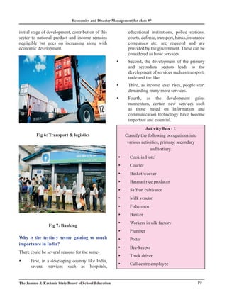 Economics and Disaster Management for class 9th
19
The Jammu  Kashmir State Board of School Education
initial stage of development, contribution of this
sector to national product and income remains
negligible but goes on increasing along with
economic development.
Fig 6: Transport  logistics
Fig 7: Banking
Why is the tertiary sector gaining so much
importance in India?
There could be several reasons for the same-
First, in a developing country like India,
y
y
several services such as hospitals,
educational institutions, police stations,
courts, defense, transport, banks, insurance
companies etc. are required and are
provided by the government. These can be
considered as basic services.
Second, the development of the primary
y
y
and secondary sectors leads to the
development of services such as transport,
trade and the like.
Third, as income level rises, people start
y
y
demanding many more services.
Fourth, as the development gains
y
y
momentum, certain new services such
as those based on information and
communication technology have become
important and essential.
Activity Box : 1
Classify the following occupations into
various activities, primary, secondary
and tertiary.
Cook in Hotel
y
y
Courier
y
y
Basket weaver
y
y
Basmati rice producer
y
y
Saffron cultivator
y
y
Milk vendor
y
y
Fishermen
y
y
Banker
y
y
Workers in silk factory
y
y
Plumber
y
y
Potter
y
y
Bee-keeper
y
y
Truck driver
y
y
Call centre employee
y
y
 