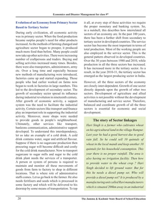 Economics and Disaster Management for class 9th
20 The Jammu  Kashmir State Board of School Education
Evolution of an Economy from Primary Sector
Based to Tertiary Sector
During early civilization, all economic activity
was in primary sector. When the food production
became surplus people’s need for other products
increased.Asthemethodsoffarmingchangedand
agriculture sector began to prosper, it produced
much more food than before. Many people could
nowtakeupotheractivities.Therewereincreasing
number of craftpersons and traders. Buying and
selling activities increased many times. Besides,
there were also transporters, administrators, army
etc. Over a long time and especially because
new methods of manufacturing were introduced,
factories came up and started expanding. Those
people who had earlier worked on farms now
began to work in factories in large numbers. This
led to the development of secondary sector. The
growth of secondary sector spread its influence
during industrial revolution in nineteenth century.
After growth of economic activity, a support
system was the need to facilitate the industrial
activity. Certain sectors like transport and finance
play an important role in supporting the industrial
activity. Moreover, more shops were needed
to provide goods in people’s neighbourhood.
Ultimately, other services like transport,
banleons communication, administrative support
developed. To understand this interdependency,
let us take an example of a cold drink. A cold
drink contains water, sugar and artificial flavour.
Suppose if there is no sugarcane production then
procuring sugar will become difficult and costly
for the cold drink manufacturer. Now to transport
sugarcane to sugar mills and sugar to the cold
drink plant needs the services of a transporter.
A person or system of persons is required to
maintain and monitor all these movements of
goods from farm to factory to shop in different
locations. That is where role of administrative
staffs comes. Let us go back to the farmer. He also
needs feritlisers and seeds which is processed in
some factory and which will be delivered to his
doorstep by some means of transportation. To top
it all, at every step of these activities we require
the proper monetary and banking system. So,
in a nutshell, this describes how interrelated all
sectors of an economy are. In the past 100 years,
there has been a further shift from secondary to
tertiary sector in developed countries. The service
sector has become the most important in terms of
total production. Most of the working people are
also employed in the service sector. This is the
general pattern observed in developed countries.
Over the 30 years between 1980 and 2010, while
production in all the three sectors has increased.
It has increased more in the tertiary sector. As a
result, in the year 2010-11, the tertiary sector has
emerged as the largest producing sector in India.
However, all the three sectors of the economy
are closely inter-dependent. Growth of one sector
directly depends upon the growth of other two
sectors. Development of agriculture and allied
activities is not possible without the development
of manufacturing and service sector. Therefore,
balanced and coordinate growth of all the three
sectors is essential for economic and social
development.
The story of Sector linkages
Hari Singh is a farmer who cultivates wheat
on his agricultural land in the village Rampur.
Last year he had a good harvest due to good
rain fall. So he could sell 10 quintals of
wheat in the local mandi and keep another 10
quintals for his household consumption. This
year there is no proper rainfall. The area is
also having no irrigation facility. Then how
to provide water to the wheat crop ? Hari
Singh decided to lift ground water. But for
this he needs a diesel pump set. Who will
provide a diesel pump set? It is produced by a
manufacturingunitcalledRavimanufacturers
which is situated 200km away in an industrial
 