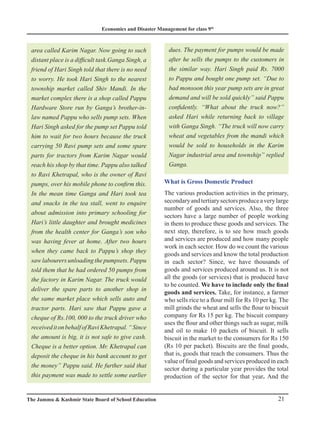 Economics and Disaster Management for class 9th
21
The Jammu  Kashmir State Board of School Education
area called Karim Nagar. Now going to such
distant place is a difficult task.Ganga Singh, a
friend of Hari Singh told that there is no need
to worry. He took Hari Singh to the nearest
township market called Shiv Mandi. In the
market complex there is a shop called Pappu
Hardware Store run by Ganga’s brother-in-
law named Pappu who sells pump sets. When
Hari Singh asked for the pump set Pappu told
him to wait for two hours because the truck
carrying 50 Ravi pump sets and some spare
parts for tractors from Karim Nagar would
reach his shop by that time. Pappu also talked
to Ravi Khetrapal, who is the owner of Ravi
pumps, over his mobile phone to confirm this.
In the mean time Ganga and Hari took tea
and snacks in the tea stall, went to enquire
about admission into primary schooling for
Hari’s little daughter and brought medicines
from the health center for Ganga’s son who
was having fever at home. After two hours
when they came back to Pappu’s shop they
saw labourers unloading the pumpsets. Pappu
told them that he had ordered 50 pumps from
the factory in Karim Nagar. The truck would
deliver the spare parts to another shop in
the same market place which sells auto and
tractor parts. Hari saw that Pappu gave a
cheque of Rs.100, 000 to the truck driver who
receiveditonbehalfofRaviKhetrapal.“Since
the amount is big, it is not safe to give cash.
Cheque is a better option. Mr. Khetrapal can
deposit the cheque in his bank account to get
the money” Pappu said. He further said that
this payment was made to settle some earlier
dues. The payment for pumps would be made
after he sells the pumps to the customers in
the similar way. Hari Singh paid Rs. 7000
to Pappu and bought one pump set. “Due to
bad monsoon this year pump sets are in great
demand and will be sold quickly” said Pappu
confidently. “What about the truck now?”
asked Hari while returning back to village
with Ganga Singh. “The truck will now carry
wheat and vegetables from the mandi which
would be sold to households in the Karim
Nagar industrial area and township” replied
Ganga.
What is Gross Domestic Product
The various production activities in the primary,
secondaryandtertiarysectorsproduceaverylarge
number of goods and services. Also, the three
sectors have a large number of people working
in them to produce these goods and services. The
next step, therefore, is to see how much goods
and services are produced and how many people
work in each sector. How do we count the various
goods and services and know the total production
in each sector? Since, we have thousands of
goods and services produced around us. It is not
all the goods (or services) that is produced have
to be counted. We have to include only the final
goods and services. Take, for instance, a farmer
who sells rice to a flour mill for Rs 10 per kg. The
mill grinds the wheat and sells the flour to biscuit
company for Rs 15 per kg. The biscuit company
uses the flour and other things such as sugar, milk
and oil to make 10 packets of biscuit. It sells
biscuit in the market to the consumers for Rs 150
(Rs 10 per packet). Biscuits are the final goods,
that is, goods that reach the consumers. Thus the
value of final goods and services produced in each
sector during a particular year provides the total
production of the sector for that year. And the
 