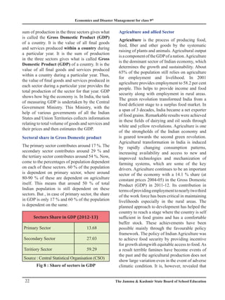 Economics and Disaster Management for class 9th
22 The Jammu  Kashmir State Board of School Education
sum of production in the three sectors gives what
is called the Gross Domestic Product (GDP)
of a country. It is the value of all final goods
and services produced within a country during
a particular year. It is the sum of production
in the three sectors gives what is called Gross
Domestic Product (GDP) of a country. It is the
value of all final goods and services produced
within a country during a particular year. Thus,
the value of final goods and services produced in
each sector during a particular year provides the
total production of the sector for that year. GDP
shows how big the economy is. In India, the task
of measuring GDP is undertaken by the Central
Government Ministry. This Ministry, with the
help of various governments of all the Indian
States and Union Territories collects information
relating to total volume of goods and services and
their prices and then estimates the GDP.
Sectoral share in Gross Domestic product
The primary sector contributes around 17 %. The
secondary sector contributes around 29 % and
the tertiary sector contributes around 54 %. Now,
come to the percentages of population dependent
on each of these sectors. 60 % of the population
is dependent on primary sector, where around
80-90 % of these are dependent on agriculture
itself. This means that around 50 % of total
Indian population is still dependent on these
sectors. But , in case of primary sector, the share
in GDP is only 17 % and 60 % of the population
is dependent on the same.
Sectors Share in GDP (2012-13)
Primary Sector 13.68
Secondary Sector 27.03
Teritiory Sector 59.29
Source : Central Statistical Organisation (CSO)
Fig 8 : Share of sectors in GDP
Agriculture and allied Sector
Agriculture is the process of producing food,
feed, fiber and other goods by the systematic
raising of plants and animals. Agricultural output
isacomponentoftheGDPofanation.Agriculture
is the dominant sector of Indian economy, which
determines the growth and sustainability. About
65% of the population still relies on agriculture
for employment and livelihood. In 2001
agriculture provides employment to 58.2 per cent
people. This helps to provide income and food
security along with employment in rural areas.
The green revolution transformed India from a
food deficient stage to a surplus food market. In
a span of 3 decades, India became a net exporter
of food grains. Remarkable results were achieved
in these fields of dairying and oil seeds through
white and yellow revolutions. Agriculture is one
of the strongholds of the Indian economy and
is geared towards the second green revolution.
Agricultural transformation in India is induced
by rapidly changing consumption patterns,
increasing availability and access to new and
improved technologies and mechanization of
farming systems, which are some of the key
drivers. Agriculture continues to be an important
sector of the economy with a 14.1 % share (at
constant prices 2004-05) in the Gross Domestic
Product (GDP) in 2011-12. Its contribution in
termsofprovidingemploymenttonearlytwothird
of the work force has been critical in maintaining
livelihoods especially in the rural areas. The
planned approach to development has helped the
country to reach a stage where the country is self
sufficient in food grains and has a comfortable
buffer stock. These achievements have been
possible mainly through the favourable policy
framework. The policy of Indian Agriculture was
to achieve food security by providing incentive
for growth alongwith equitable access to food.As
a result terrible famines have become events of
the past and the agricultural production does not
show large variation even in the event of adverse
climatic condition. It is, however, revealed that
 