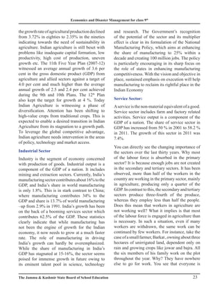 Economics and Disaster Management for class 9th
23
The Jammu  Kashmir State Board of School Education
thegrowthrateofagriculturalproductiondeclined
from 3.72% in eighties to 2.35% in the nineties
indicating towards the need of sustainability in
agriculture. Indian agriculture is still beset with
problems like inadequate capital formation, low
productivity, high cost of production, uneven
growth etc. The 11th Five Year Plan (2007-12)
witnessed an average annual growth of 3.6 per
cent in the gross domestic product (GDP) from
agriculture and allied sectors against a target of
4.0 per cent and much higher than the average
annual growth of 2.5 and 2.4 per cent achieved
during the 9th and 10th Plans. The 12th
Plan
also kept the target for growth at 4 %. Today
Indian Agriculture is witnessing a phase of
diversification. Attention has been shifting to
high-value crops from traditional crops. This is
expected to enable a desired transition in Indian
Agriculture from its stagnation to a growth path.
To leverage the global competitive advantage,
Indian agriculture needs intervention in the areas
of policy, technology and market access.
Industrial Sector
Industry is the segment of economy concerned
with production of goods. Industrial output is a
component of the GDP of a nation. It includes
mining and extraction sectors. Currently, India’s
manufacturingsectorcontributesabout16%tothe
GDP, and India’s share in world manufacturing
is only 1.8%. This is in stark contrast to China;
where manufacturing contributes 34% to the
GDP and share is 13.7% of world manufacturing
–up from 2.9% in 1991. India’s growth has been
on the back of a booming services sector which
contributes 62.5% of the GDP. These statistics
clearly indicate that while manufacturing has
not been the engine of growth for the Indian
economy, it now needs to grow at a much faster
rate. The role of manufacturing in driving
India’s growth can hardly be overemphasized.
While the share of manufacturing in India’s
GDP has stagnated at 15-16%, the sector seems
poised for immense growth in future owing to
its eminent talent pool in science, technology
and research. The Government’s recognition
of the potential of the sector and its multiplier
effect is clear in its formulation of the National
Manufacturing Policy, which aims at enhancing
the share of manufacturing to 25% within a
decade and creating 100 million jobs. The policy
is particularly encouraging in its sharp focus on
the role of states in enhancing manufacturing
competitiveness. With the vision and objective in
place, sustained emphasis on execution will help
manufacturing to reclaim its rightful place in the
Indian Economy
Service Sector:
Aservice is the non-material equivalent of a good.
Service sector includes farm and factory related
activities. Service output is a component of the
GDP of a nation. The share of service sector in
GDP has increased from 50 % in 2001 to 58.2 %
in 2011. The growth of this sector in 2011 was
7.4%.
You can directly see the changing importance of
the sectors over the last thirty years. Why most
of the labour force is absorbed in the primary
sector? It is because enough jobs are not created
in the secondary and tertiary sectors. It has been
observed, more than half of the workers in the
country are working in the primary sector, mainly
in agriculture, producing only a quarter of the
GDP. In contrast to this, the secondary and tertiary
sectors produce three-fourth of the produce,
whereas they employ less than half the people.
Does this mean that workers in agriculture are
not working well? What it implies is that most
of the labour force is engaged in agriculture than
is necessary. In such a situation, even if many
workers are withdrawn, the same work can be
continued by few workers. For instance, take the
caseofasmallfarmer,Barkat,owningaboutthree
hectares of unirrigated land, dependent only on
rain and growing crops like jowar and bajra. All
the six members of his family work on the plot
throughout the year. Why? They have nowhere
else to go for work. You see that everyone is
 