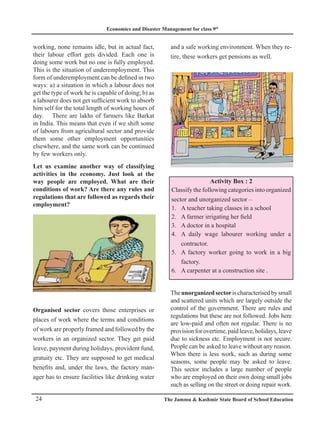 Economics and Disaster Management for class 9th
24 The Jammu  Kashmir State Board of School Education
working, none remains idle, but in actual fact,
their labour effort gets divided. Each one is
doing some work but no one is fully employed.
This is the situation of underemployment. This
form of underemployment can be defined in two
ways: a) a situation in which a labour does not
get the type of work he is capable of doing; b) as
a labourer does not get sufficient work to absorb
him self for the total length of working hours of
day. There are lakhs of farmers like Barkat
in India. This means that even if we shift some
of labours from agricultural sector and provide
them some other employment opportunities
elsewhere, and the same work can be continued
by few workers only.
Let us examine another way of classifying
activities in the economy. Just look at the
way people are employed. What are their
conditions of work? Are there any rules and
regulations that are followed as regards their
employment?
Organised sector covers those enterprises or
places of work where the terms and conditions
of work are properly framed and followed by the
workers in an organized sector. They get paid
leave, payment during holidays, provident fund,
gratuity etc. They are supposed to get medical
benefits and, under the laws, the factory man-
ager has to ensure facilities like drinking water
and a safe working environment. When they re-
tire, these workers get pensions as well.
Activity Box : 2
Classify the following categories into organized
sector and unorganized sector –
A teacher taking classes in a school
1.
A farmer irrigating her field
2.
A doctor in a hospital
3.
A daily wage labourer working under a
4.
contractor.
A factory worker going to work in a big
5.
factory.
A carpenter at a construction site .
6.
Theunorganizedsectorischaracterisedbysmall
and scattered units which are largely outside the
control of the government. There are rules and
regulations but these are not followed. Jobs here
are low-paid and often not regular. There is no
provisionforovertime,paidleave,holidays,leave
due to sickness etc. Employment is not secure.
People can be asked to leave without any reason.
When there is less work, such as during some
seasons, some people may be asked to leave.
This sector includes a large number of people
who are employed on their own doing small jobs
such as selling on the street or doing repair work.
 