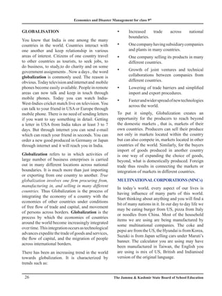 Economics and Disaster Management for class 9th
26 The Jammu  Kashmir State Board of School Education
Globalisation
You know that India is one among the many
countries in the world. Countries interact with
one another and keep relationship in various
areas of interest. Citizens of one country travel
to other countries as tourists, to seek jobs, to
do business, to study,to do charity and on some
government assignments . Now a days , the word
globalization is commonly used. The reason is
obvious.Todaytelevisionandinternetand mobile
phones become easily available. People in remote
areas can now talk and keep in touch through
mobile phones. Today you can watch India-
West-Indies cricket match live on television. You
can talk to your friend in USA or Europe through
mobile phone. There is no need of sending letters
if you want to say something in detail. Getting
a letter in USA from India takes at least 3 to 7
days. But through internet you can send e-mail
which can reach your friend in seconds. You can
order a new good produced in Germany or Japan
through internet and it will reach you in India.
Globalization refers to in which activities of
large number of business enterprises is carried
out in many different locations across national
boundaries. It is much more than just importing
or exporting from one country to another. True
globalization involves one firm procuring from,
manufacturing in, and selling in many different
countries. Thus Globalization is the process of
integrating the economy of a country with the
economies of other countries under conditions
of free flow of trade and capital, and movement
of persons across borders. Globalization is the
process by which the economies of countries
around the world become increasingly integrated
overtime.Thisintegrationoccursastechnological
advances expedite the trade of goods and services,
the flow of capital, and the migration of people
across international borders.
There has been an increasing trend in the world
towards globalization. It is characterized by
trends such as:
Increased trade across national
y
y
boundaries.
Onecompanyhavingsubsidiarycompanies
y
y
and plants in many countries.
One company selling its products in many
y
y
different countries.
Growth of joint ventures and technical
y
y
collaborations between companies from
different countries.
Lowering of trade barriers and simplified
y
y
import and export procedures.
Fasterandwiderspreadofnewtechnologies
y
y
across the world.
To put it simply, Globalization creates an
opportunity for the producers to reach beyond
the domestic markets , that is, markets of their
own countries. Producers can sell their produce
not only in markets located within the country
but can also compete in, markets located in other
countries of the world. Similarly, for the buyers
import of goods produced in another country
is one way of expanding the choice of goods,
beyond, what is domestically produced. Foreign
trade thus results in connecting the markets or
integration of markets in different countries.
MultinationalCorporations (MNCs)
In today’s world, every aspect of our lives is
having influence of many parts of this world.
Start thinking about anything and you will find a
bit of many nations in it. In our day to day life we
may be eating burger from US, pizza from Italy
or noodles from China. Most of the household
items we are using are being manufactured by
some multinational companies. The coke and
pepsi are from the US, the Hyundai is from Korea,
Suzuki is from Japan selling cars under Maruti’s
banner. The calculator you are using may have
been manufactured in Taiwan, the English you
are using is mix of US, British and Indianised
version of the original language.
 
