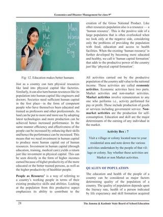 Economics and Disaster Management for class 9th
28 The Jammu  Kashmir State Board of School Education
Fig: 12. Education makes better humans
Just as a country can turn physical resources
like land into physical capital like factories.
Similarly, it can also turn human resources like its
population into human capital like engineers and
doctors. Societies need sufficient human capital
in the first place—in the form of competent
people who have themselves been educated and
trained as professors and other professionals. As
land can be put to more and more use by adopting
latest technologies and more production can be
achieved hence increased performance. In the
same manner efficiency and effectiveness of the
people can be increased by enhancing their skills
and hence the performance can be increased. This
means that we need investment in human capital
to produce more human capital out of human
resources. Investment in human capital (through
education, training, medical care) yields a return
just like investment in physical capital. This can
be seen directly in the form of higher incomes
earned because of higher productivity of the more
educated or the better trained persons, as well as
the higher productivity of healthier people.
People as Resource’ is a way of referring to
a country’s working people in terms of their
existing productive skills and abilities. Looking
at the population from this productive aspect
emphasizes its ability to contribute to the
creation of the Gross National Product. Like
other resources population also is a resource — a
‘human resource’. This is the positive side of a
large population that is often overlooked when
we look only at the negative side, considering
only the problems of providing the population
with food, education and access to health
facilities. When the existing ‘human resource’ is
further developed by becoming more educated
and healthy, we call it ‘human capital formation’
that adds to the productive power of the country
just like ‘physical capital formation’.
All activities carried out by the productive
population of the country add value to the national
income. These activities are called economic
activities. Economic activities have two parts.
Market activities and non-market activities.
Market activities involve remuneration to any
one who performs i.e., activity performed for
pay or profit. These include production of goods
or services including government service. Non-
market activities are the production for self-
consumption. Education and skill are the major
determinants of the earning of any individual in
the market.
Activity Box : 7
Visit a village or colony located near to your
residential area and note down the various
activities undertaken by the people of that vil-
lage or colony. Say whether these activities are
Market or non Market activities.
Quality of Population
The education and health of the people of a
country can be considered as major factors
determining quality of the population of a
country. The quality of population depends upon
the literacy rate, health of a person indicated
by life expectancy and skill formation acquired
 