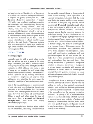 Economics and Disaster Management for class 9th
31
The Jammu  Kashmir State Board of School Education
has been introduced. The objective of the scheme
is to enhance access to secondary education and
to improve its quality by the year 2017. Mid
day meal scheme was launched on 15th
august
1995 with a view to enhance enrolment, retention
and attendance and simultaneously improving
nutritional level among children. Under the
scheme, every child in every government and
government aided primary school be served a
prepared mid day meal with a minimum content
of 300 calories of energy and 8-12 gram protein
per day for a minimum of 200 days. There is
also an establishment of schools like Navodaya
Vidyalaya in each district. Vocational streams
have been developed to equip large number of
high school students with occupations related to
knowledge and skills.
Unemployment
Meaning  Types
Unemployment is said to exist when people
who are willing and able to work at the going
wages cannot find jobs. NSSO (National Sample
Survey Organisation) defines unemployment as
a situation in which all those who, owing to lack
of work, are not working but seek work either
through employment exchange, intermediaries,
friends, relatives or by making applications
to prospective employers or express their
willingness or availability for work under the
prevailing conditions of work and remuneration.
One of the important reasons of unemployment
in India is the slow growth of capital formation as
compared to increase in labour force. In case of
India we have unemployment in rural and urban
areas. However, the nature of unemployment
differs in rural and urban areas. In case of
rural areas, there is seasonal and disguised
unemployment. Urban areas have mostly
educated unemployment.
Seasonal unemployment happens when people
are not able to find jobs during some months of
the year and is generally found in the agricultural
sector of the economy. Since Agriculture is a
seasonal occupation. Labourers find the work
only during the sowing and harvesting seasons.
For the rest of the year, they have to remain
unemployed. Disguised Unemployment refers
to that unemployment which is not open for
everyone and remains concealed. This usually
happens among family members engaged in
agriculturalactivity.Theworkrequirestheservice
of five people but engages eight peopleIn such a
situation, even if many workers are withdrawn,
the same work can be continued by few workers.
In Indian villages, this form of unemployment
is a common feature. Joblessness among the
matriculates, graduates, post graduates and
above forms educated unemployment. Many
youth with matriculation, graduation and post
graduation degrees are not able to find job. A
study showed that unemployment of graduate
and post-graduate has increased faster than
among matriculates. A paradoxical manpower
situation is witnessed as surplus of manpower
in certain categories coexist with shortage of
manpower in others. There is unemployment
among technically qualified person on one hand,
while there is a dearth of technical skills required
for economic growth.
Unemployment leads to wastage of manpower
resource. Inability of educated people who are
willing to work, to find gainful employment
implies a great social waste. Unemployment tends
to increase economic overload. The dependence
of the unemployed on the working population
increases. The quality of life of an individual as
well as of society is adversely affected. Increase
in unemployment is an indicator of a depressed
economy. It also wastes the resource, which could
have been gainfully employed. If people cannot
be used as a resource, they naturally appear as a
liability to the economy.
 