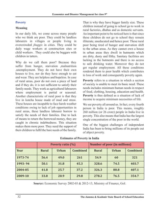 Economics and Disaster Management for class 9th
32 The Jammu  Kashmir State Board of School Education
Poverty
Meaning
In our daily life, we come across many people
who we think are poor. They could be landless
labourers in villages or people living in
overcrowded jhuggis in cities. They could be
daily wage workers at construction sites or
child workers . They could also be beggars with
children in tatters.
Why do we call them poor? Because they
suffer from hunger, starvation ,malnutrition
,unemployment. They do not have their own
houses to live, nor do they have enough to eat
and wear. They are helpless and hopeless. In case
of rural areas, poor do not own a piece of land
and if they do, it is not sufficient to satisfy their
family needs. They work as agricultural labourers
where employment is partial or seasonal.
Another characteristic of rural poor is that they
live in kutcha house made of mud and straw.
These houses are incapable to face harsh weather
conditions owing to lack of job opportunities in
rural areas, these landless labourer borrow to
satisfy the needs of their families. Due to lack
of means to return the borrowed money, they are
caught in chronic indebtedness. This situation
makes them more poor. They need the support of
their children to fulfil the bare needs of the family.
That is why they have bigger family size. These
children instead of going to school go to work in
rural factories, dhabas and as domestic servants.
An important point to be noticed here is that since
these children do not go to school they remain
illiterate, uneducated and hence poor. These rural
poor being tired of hunger and starvation shift
to the urban areas. As they cannot own a house
in urban areas they dwell in hutments which
are dirty, dusty and filthy. Sanitary facilities are
lacking in the hutments and there is no access
to safe drinking water. Moreover they do not
get regular employment. All these conditions
rendered them to poor health which contributes
to loss of work and consequently poverty again.
Poverty refers to a situation in which a section
of society is unable to meet its basic need. These
needs includes minimum human needs in respect
of food, clothing, housing, education and health.
Poverty is thus defined as a situation of lack of
income to acquire minimum necessities of life.
We see poverty all around us. In fact, every fourth
person in India is poor. This means, roughly
260 million (or 26 crore) people in India live in
poverty. This also means that India has the largest
single concentration of the poor in the world.
One of the biggest challenges of independent
India has been to bring millions of its people out
of abject poverty.
Poverty ratio (%) Number of poor (in millions)
Year Rural Urban Combined Rural Urban Combined
1973-74 56.4 49.0 261 54.9 60 321
1993- 94 50.1 31.8 45.3 328.6 74.5 403.7
2004-05 41.8 25.7 37.2 326.3 80.8 407.1
2009-10 33.8 20.9 29.8 278.2 76.5 354.7
Estimates of Poverty in India
Source: Economic Survey 2002-03  2012-13, Ministry of Finance, GoI.
 