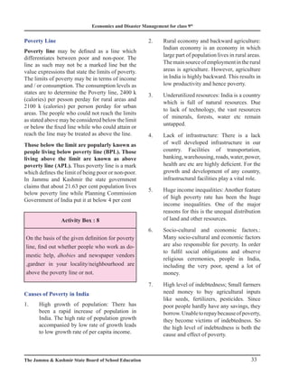 Economics and Disaster Management for class 9th
33
The Jammu  Kashmir State Board of School Education
Poverty Line
Poverty line may be defined as a line which
differentiates between poor and non-poor. The
line as such may not be a marked line but the
value expressions that state the limits of poverty.
The limits of poverty may be in terms of income
and / or consumption. The consumption levels as
states are to determine the Poverty line, 2400 k
(calories) per pesson perday for rural areas and
2100 k (calories) per person perday for urban
areas. The people who could not reach the limits
as stated above may be considered below the limit
or below the fixed line while who could attain or
reach the line may be treated as above the line.
Those below the limit are popularly known as
people living below poverty line (BPL). Those
living above the limit are known as above
poverty line (APL). Thus poverty line is a mark
which defines the limit of being poor or non-poor.
In Jammu and Kashmir the state government
claims that about 21.63 per cent population lives
below poverty line while Planning Commission
Government of India put it at below 4 per cent
Activity Box : 8
On the basis of the given definition for poverty
line, find out whether people who work as do-
mestic help, dhobies and newspaper vendors
,gardner in your locality/neighbourhood are
above the poverty line or not.
Causes of Poverty in India
1. High growth of population: There has
been a rapid increase of population in
India. The high rate of population growth
accompanied by low rate of growth leads
to low growth rate of per capita income.
2. Rural economy and backward agriculture:
Indian economy is an economy in which
large part of population lives in rural areas.
Themainsourceofemploymentintherural
areas is agriculture. However, agriculture
in India is highly backward. This results in
low productivity and hence poverty.
3. Underutilized resources: India is a country
which is full of natural resources. Due
to lack of technology, the vast resources
of minerals, forests, water etc remain
untapped.
4. Lack of infrastructure: There is a lack
of well developed infrastructure in our
country. Facilities of transportation,
banking,warehousing,roads,water,power,
health are etc are highly deficient. For the
growth and development of any country,
infrastructural facilities play a vital role.
5. Huge income inequalities: Another feature
of high poverty rate has been the huge
income inequalities. One of the major
reasons for this is the unequal distribution
of land and other resources.
6. Socio-cultural and economic factors.:
Many socio-cultural and economic factors
are also responsible for poverty. In order
to fulfil social obligations and observe
religious ceremonies, people in India,
including the very poor, spend a lot of
money.
7. High level of indebtedness; Small farmers
need money to buy agricultural inputs
like seeds, fertilizers, pesticides. Since
poor people hardly have any savings, they
borrow.Unabletorepaybecauseofpoverty,
they become victims of indebtedness. So
the high level of indebtedness is both the
cause and effect of poverty.
 