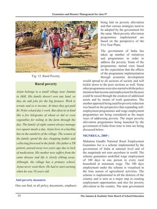 Economics and Disaster Management for class 9th
34 The Jammu  Kashmir State Board of School Education
Rural poverty
Arjun belongs to a small village near Jammu
in JK. His family doesn’t own any land, so
they do odd jobs for the big farmers. Work is
erratic and so is income. At times they get paid
Rs 50 for a hard day’s work. But often its in kind
like a few kilograms of wheat or dal or even
vegetables for toiling in the farm through the
day. The family of eight cannot always manage
two square meals a day. Arjun lives in a kuchha
hut on the outskirts of the village. The women of
the family spend the day chopping fodder and
collecting firewood in the fields. His father a TB
patient, passed away two years ago due to lack
of medication. His mother now suffers from the
same disease and life is slowly ebbing away.
Although, the village has a primary school,
Arjun never went there. He had to start earning
when he was 10 years old.
Anti poverty measures
One can find, in all policy documents, emphasis
being laid on poverty alleviation
and that various strategies need to
be adopted by the government for
the same. Most poverty alleviation
programmes implemented are
based on the perspective of the
Five Year Plans.
The government of India has
taken up number of initiatives
and programmes in order to
address the poverty. Some of the
programmes started were based
on the expectation that the effects
of the programme implementation
through economic development
would spread to all sections of society and will
trickle down to the poor sections as well. Some
otherprogrammeswerealsostartedwiththepolicy
intentionthatincomeandemploymentforthepoor
could be raised through the creation of additional
assets and by means of work generation. The
anotherapproachbeingusedforpovertyreduction
was based on the perspective that expanding self-
employment programmes and wage employment
programmes are being considered as the major
ways of addressing poverty. The major poverty
alleviation programmes being launched by the
government of India from time to time are being
discussed below:
MGNREGA, 2005 :
Mahatma Gandhi National Rural Employment
Guarantee Act is a scheme implemented by the
government of India at national level and of
the magnitude not seen anywhere in world. The
scheme guarantees unskilled wage employment
of 100 days to one person in every rural
household at minimum wage. The 100 days
employment under the scheme is visualised in
the lean season of agricultural activities. The
scheme is implemented in all the districts of the
country and is seen as a major step in creating
employment opportunities and also for poverty
alleviation in the country. The state government
Fig: 15. Rural Poverty
 