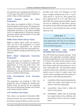 Economics and Disaster Management for class 9th
35
The Jammu  Kashmir State Board of School Education
are required to give unemployment allowance of
1/3 the wages if not able to provide employment
within 15 days of their registration.
NFWP (National Food for Work
Programme):
The scheme was launched in 2004 in 150 most
backward districts of the country.The programme
is open to all rural poor who are in need of wage
employment and desire to do manual unskilled
work. It is implemented as 100 percent centrally
sponsored scheme and food grains are provided
free of cost to the states
PMRY (Prime Minister Rozgar Yojna):
PMRY is another scheme which was started in
1993. The aim of the programme is to create
self-employment opportunities for educated
unemployed youth in rural areas and small towns.
They are helped in setting up small business and
industries.
REGP (Rural Employment Generation
Programme):
This programme was launched in 1995. The
programme aimed at creating self employment
opportunities in rural and small towns. The
Khadi and Village Industries Commission is
implementing this programme. Under this
programme one can get assistance in the form of
Loans to establish small business.
SGSY (Swarnajayanti Gram Swarozgar
yojna):
This programme was launched in 1999. The
programme aims at bringing the assisted poor
families above the poverty line by organising
them into self help groups through a mix of bank
credit and government subsidy.
AAY (Antodaya Anna Yojna):
This scheme was launched in December 2000.
Under the scheme, one crore of the poorest eligi-
ble families among the Below poverty line were
provided with twenty five kilograms of food
grains at highly subsidised rate of Rs 2 / kg for
wheat and Rs 3 / kg for rice. This quantity has
been enhanced from 25 to 35 with effect from
April 2002. The scheme has been further expand-
ed twice by additional 50 lakh Below poverty
line families in June 2003 and August 2004. With
this increase, 2 crore families have been covered
under the AAY.
Activity Box : 9
Discuss and then develop a list of three employ-
ment opportunities each that can be created in
most backward districts of JK under National
Food for Work Programme
FOOD SECURITY AND PUBLIC
DISTRIBUTION SYSTEM (PDS)
The 1995 World Food Summit declared, “Food
Security at the individual, household, regional,
national and global levels exists when all people,
at all times, have physical and economic access
to sufficient, safe and nutritious food to meet
their dietary needs and food preferences for an
active and healthy life”. The declaration further
recognises that poverty eradication is essential to
improve access to food. In simple words, food
security means something more than getting two
square meals. It has following dimensions:
(i) Availabilityoffood:meansfoodproduction
within the country, food imports etc are
suffice to meet the requirements.
(ii) Accessibility: means food is within the
reach of every person.
(iii) Affordability: implies that an individual
has enough money to buy sufficient, safe
and nutritious food to meet one’s dietary
needs.
 