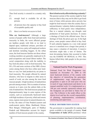 Economics and Disaster Management for class 9th
36 The Jammu  Kashmir State Board of School Education
Thus food security is ensured in a country only
if -
(1) enough food is available for all the
persons
(2) all persons have the capacity to buy food
of acceptable quality and
(3) there is no barrier on access to food.
Who are food-insecure? Although a large
section of people suffer from food and nutrition
insecurity in India, the worst affected groups
are landless people with little or no land to
depend upon, traditional artisans, providers of
traditional services, petty self-employed workers
and destitute including beggars. In the urban
areas, the food insecure families are those whose
working members are generally employed in ill-
paid occupations and casual labour market. The
social composition along with the inability to
buy food also plays a role in food insecurity. The
SCs, STs and some sections of the OBCs (lower
castes among them) who have either poor land-
base or very low land productivity are prone to
food insecurity. The people affected by natural
disasters, who have to migrate to other areas in
search of work, are also among the most food
insecure people. A high incidence of malnutrition
prevails among women.This is a matter of serious
concern as it puts even the unborn baby at the
risk of malnutrition. The food insecure people are
disproportionately large in some regions of the
country, such as economically backward states
with high incidence of poverty, tribal and remote
areas, regions more prone to natural disasters etc.
In fact, the states of Uttar Pradesh (eastern and
south-eastern parts), Bihar, Jharkhand, Orissa,
West Bengal, Chhattisgarh, parts of Madhya
Pradesh and Maharashtra account for largest
number of food insecure people in the country.
Howisfoodsecurityaffectedduringacalamity?
The poorest section of the society might be food
insecure (that is they may not be able to get food)
most of times while persons above poverty line
might be food insecure when the country faces a
national disaster / calamity. India is aiming at self-
sufficiency in food grains since independence.
Due to a natural calamity, say drought, total
production of food grains decreases. It creates
a shortage of food in the affected areas. Due to
shortage of food, the prices goes up. At the high
prices, some people cannot afford to buy food.
If such calamity happens in a very wide spread
area or is stretched over a longer time period, it
may cause a situation of starvation. A massive
starvation might take a turn of famine. The
most devastating famine that occurred in India
was the FAMINE OF BENGAL in 1943. This
famine killed thirty lakh people in the province
of Bengal.
National Food for Work Programme
National Food for Work Programme was
launched on November 14, 2004 in 150
most backward districts of the country with
the objective of intensifying the generation
of supplementary wage employment. The
programme is open to all rural poor who are
in need of wage employment and desire to do
manual unskilled work. It is implemented as a
100 per cent centrally sponsored scheme and
the foodgrains are provided to States free of
cost. The Collector is the nodal officer at the
district level and has the overall responsibility
of planning, implementation, coordination,
monitoring and supervision.
Public Distribution System
The government is responsible for making food
grains available to the people of country. Food
Corporation of India (FCI) purchases wheat
 