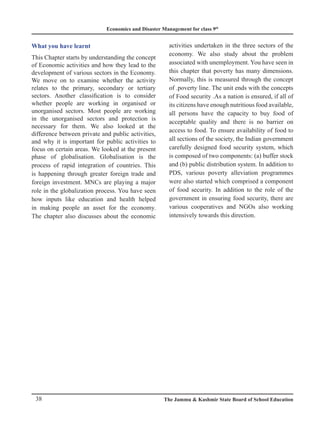 Economics and Disaster Management for class 9th
38 The Jammu  Kashmir State Board of School Education
What you have learnt
This Chapter starts by understanding the concept
of Economic activities and how they lead to the
development of various sectors in the Economy.
We move on to examine whether the activity
relates to the primary, secondary or tertiary
sectors. Another classification is to consider
whether people are working in organised or
unorganised sectors. Most people are working
in the unorganised sectors and protection is
necessary for them. We also looked at the
difference between private and public activities,
and why it is important for public activities to
focus on certain areas. We looked at the present
phase of globalisation. Globalisation is the
process of rapid integration of countries. This
is happening through greater foreign trade and
foreign investment. MNCs are playing a major
role in the globalization process. You have seen
how inputs like education and health helped
in making people an asset for the economy.
The chapter also discusses about the economic
activities undertaken in the three sectors of the
economy. We also study about the problem
associated with unemployment. You have seen in
this chapter that poverty has many dimensions.
Normally, this is measured through the concept
of .poverty line. The unit ends with the concepts
of Food security .As a nation is ensured, if all of
its citizens have enough nutritious food available,
all persons have the capacity to buy food of
acceptable quality and there is no barrier on
access to food. To ensure availability of food to
all sections of the society, the Indian government
carefully designed food security system, which
is composed of two components: (a) buffer stock
and (b) public distribution system. In addition to
PDS, various poverty alleviation programmes
were also started which comprised a component
of food security. In addition to the role of the
government in ensuring food security, there are
various cooperatives and NGOs also working
intensively towards this direction.
 