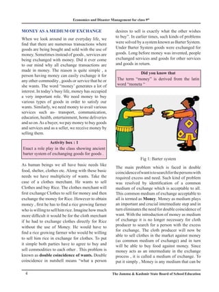 Economics and Disaster Management for class 9th
4 The Jammu & Kashmir State Board of School Education
MONEY AS A MEDIUM OF EXCHANGE
When we look around in our everyday life, we
find that there are numerous transactions where
goods are being bought and sold with the use of
money. Sometimes instead of goods , services are
being exchanged with money. Did it ever come
to our mind why all exchange transactions are
made in money. The reason is quite simple , a
person having money can easily exchange it for
any other commodity , goods or service that he or
she wants. The word “money’ generates a lot of
interest. In today’s busy life, money has occupied
a very important role. We need money to buy
various types of goods in order to satisfy our
wants. Similarly, we need money to avail various
services such as- transport, communication,
education, health, entertainment, home deliveries
and so on.As a buyer, we pay money to buy goods
and services and as a seller, we receive money by
selling them.
Activity box : 1
Enact a role play in the class showing ancient
barter system of exchanging goods for goods .
As human beings we all have basic needs like
food, shelter, clothes etc. Along with these basic
needs we have multiplicity of wants. Take the
case of a clothes merchant. He wants to sell
Clothes and buy Rice. The clothes merchant will
first exchange Clothes to sell for money and then
exchange the money for Rice. However to obtain
money , first he has to find a rice growing farmer
who is willing to sell him rice. Imagine how much
more difficult it would be for the cloth merchant
if he had to exchange clothes directly for Rice
without the use of Money. He would have to
find a rice growing farmer who would be willing
to sell him rice in exchange for clothes. To put
it simple both parties have to agree to buy and
sell commodities to each other . This problem is
known as double coincidence of wants. Double
coincidence in nutshell means “what a person
desires to sell is exactly what the other wishes
to buy”. In earlier times, such kinds of problems
were solved by a system known as Barter System.
Under Barter System goods were exchanged for
goods. Long before money was invented, people
exchanged services and goods for other services
and goods in return.
Did you know that
The term “money” is derived from the latin
word “moneta “
Fig 1: Barter system
The main problem which is faced in double
coincidenceofwantistosearchforthepersonswith
required excess and need. Such kind of problem
was resolved by identification of a common
medium of exchange which is acceptable to all.
This common medium of exchange acceptable to
all is termed as Money. Money as medium plays
an important and crucial intermediate step and in
turn eliminates the need for double coincidence of
want. With the introduction of money as medium
of exchange it is no longer necessary for cloth
producer to search for a person with the excess
for exchange. The cloth producer will now be
able to sell clothes in the market against money
(as common medium of exchange) and in turn
will be able to buy food against money. Since
money acts as an intermediate in the exchange
process , it is called a medium of exchange. To
put it simply , Money is any medium that can be
 