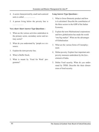 Economics and Disaster Management for class 9th
40 The Jammu  Kashmir State Board of School Education
A sector characterized by small and scattered
4.
units is called ……………..
A person living below the poverty line is
5.
…………..…
Very short /short Answer Type Questions :
What are the various activities undertaken in
1.
the primary sector, secondary sector and ter-
tiary sector?
What do you understand by ’people as a re-
2.
source.
Explain the term poverty line.
3.
What is Buffer Stock.
4.
What is meant by ‘Food for Work’ pro-
5.
gramme?
Long Answer Type Questions :
What is Gross Domestic product and how
1.
is it calculated. Describe the contribution of
the three sectors to the GDP of the Indian
Economy.
Explain the term Multinational corporations
2.
and how globalization has made the world
“one big market”. What are the advantages
of Globalisation
What are the various forms of Unemploy-
3.
ment.
Define poverty. Explain four important anti-
4.
poverty measures undertaken by the Gov-
ernment of India.
Define Food security. What do you under-
5.
stand by TPDS. Describe the three dimen-
sions of food security.
 