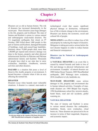 Economics and Disaster Management for class 9th
43
The Jammu  Kashmir State Board of School Education
Chapter 3
Natural Disaster
Disasters are as old as human history. The risk
of disasters has increased dramatically in the
recent past. These disasters cause huge damages
to the life, property and livelihood. The state of
Jammu and Kashmir is prone to various natural
and anthropogenic (man-made) disasters. The
7.6 magnitude earthquake that struck on 8th
October, 2005 killed about 1400 people in this
part of Jammu and Kashmir, damaged thousands
of buildings, roads and caused huge landslides.
Similarly about 79,000 people died, more than
1,00,000 got injured and extensive damage was
done to the houses, property and other physical
infrastructural facilities in Pakistan and Pakistan
administered Jammu and Kashmir. Thousands
of people have died in our state due to snow
avalanches, landslides, cloudbursts, terrorist
activities and other disasters.
HAZARD is a situation that poses a level of
threat to life, health, property or environment. A
hazard becomes a disaster when it hits an area
affecting the normal life.
DISASTER
Disasters occur when hazards meet vulnerable
situations. A disaster is a natural, man-made or
technological event that causes significant
physical damage or destruction, widespread
loss of life or drastic change to the environment.
Disasters can destroy the economic, social and
cultural life of people.
MITIGATION is an effort to reduce loss of life
and property by reducing the impact of disasters.
Mitigation is taking preventive actions before the
next disaster happens in order to reduce human
and financial consequences.
Disasters can be Natural or Anthropogenic
(Man-made)
A NATURAL DISASTER is an event that is
caused by natural hazards and leads to loss of
life and damage to physical infrastructure and
environment. Examples of natural disasters are
2004 Indian Ocean Tsunami, 2005 Muzaffarabad
earthquake, 2005 Waltengo snow avalanche,
2010 cloudburst in Leh, landslides etc.
MAN-MADE DISASTERS cause serious
damages to life, property and environment due
to human induced activities. Examples of man-
made disasters are 1984 Bhopal Gas tragedy,
1994 Kumbakonam school fire, terrorist attacks,
bomb blasts, road and rail accidents, global
warming etc.
NATURAL DISASTERS
The state of Jammu and Kashmir is prone
to various natural disasters like earthquakes,
landslides, floods, snow avalanches, cloud
bursts etc. These disasters are perceived to be on
increase in terms of their magnitude, frequency
and economic impact.
An old man sitting on the remains of his house destroyed in
2005 Muzaffarabad earthquake at Tangdhar, JK
 
