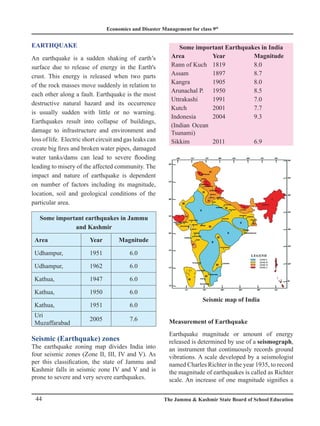 Economics and Disaster Management for class 9th
44 The Jammu  Kashmir State Board of School Education
EARTHQUAKE
An earthquake is a sudden shaking of earth’s
surface due to release of energy in the Earth's
crust. This energy is released when two parts
of the rock masses move suddenly in relation to
each other along a fault. Earthquake is the most
destructive natural hazard and its occurrence
is usually sudden with little or no warning.
Earthquakes result into collapse of buildings,
damage to infrastructure and environment and
loss of life. Electric short circuit and gas leaks can
create big fires and broken water pipes, damaged
water tanks/dams can lead to severe flooding
leading to misery of the affected community. The
impact and nature of earthquake is dependent
on number of factors including its magnitude,
location, soil and geological conditions of the
particular area.
Some important earthquakes in Jammu
and Kashmir
Area Year Magnitude
Udhampur, 1951 6.0
Udhampur, 1962 6.0
Kathua, 1947 6.0
Kathua, 1950 6.0
Kathua, 1951 6.0
Uri
Muzaffarabad
2005 7.6
Seismic (Earthquake) zones
The earthquake zoning map divides India into
four seismic zones (Zone II, III, IV and V). As
per this classification, the state of Jammu and
Kashmir falls in seismic zone IV and V and is
prone to severe and very severe earthquakes.
Some important Earthquakes in India
Area Year Magnitude
Rann of Kuch 1819 8.0
Assam 1897 8.7
Kangra 1905 8.0
Arunachal P. 1950 8.5
Uttrakashi 1991 7.0
Kutch 2001 7.7
Indonesia 2004 9.3
(Indian Ocean
Tsunami)
Sikkim 2011 6.9
Measurement of Earthquake
Earthquake magnitude or amount of energy
released is determined by use of a seismograph,
an instrument that continuously records ground
vibrations. A scale developed by a seismologist
named Charles Richter in the year 1935, to record
the magnitude of earthquakes is called as Richter
scale. An increase of one magnitude signifies a
Seismic map of India
 