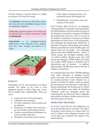 Economics and Disaster Management for class 9th
45
The Jammu  Kashmir State Board of School Education
10-times increase in ground motion or roughly
an increase of 30 times the energy.
The epicentre is the point on the Earth's surface
that is directly above the focus, the point where
an earthquake originates.
Earthquakes generate seismic waves which can
be detected with a sensitive instrument called
a seismograph.
Liquefaction is an earthquake-induced
phenomenon when saturated, loose, granular
soils lose shear strength and behave as a
liquid.
EFFECTS
Earthquakes are the most destructive of natural
hazards. The impact of the event is most
dangerous because it affects large area, occurs
all of a sudden and is unpredictable. These can
cause:
Large scale loss of life and property.
•
Landslides and avalanches
•
Fire due to damage to electric plants and
•
gas pipelines.
Floods due to overflow from some natu-
•
ral water bodies and breaking of Dams.
Trauma or psychological disturbances to
•
victims and their near ones.
Disruption of essential services such as
•
water supply, sewerage systems, com-
munication, power and transport etc.
Destabilization of economic and social
•
structure of the nation.
On 8th
October, 2005 at 9.20 a.m., an earthquake
withmagnitudeof7.6onRichterscaleandepicenter
near Muzafarabad, struck the northwestern part of
the Himalaya causing heavy damage to buildings
and infrastructure and loss to life. It was one of
the deadliest earthquakes in the history of Indian
subcontinent in terms of loss of life and property.
The earthquake devastated about 40,000 km2
in
both parts of Jammu and Kashmir and Northern
Pakistan and killed more than 80,000 people and
injured about one lac people. The earthquake
affected more than 500,000 families. About 3.5
million people got dislodged including about
1.6 million children. Besides, more than 3100
schools got damaged, 20000 children got killed
and another 20000 injured in Pakistan and its
administered part of Kashmir. In addition,
approximately 250,000 farm animals died due to
collapse of stone barns.
It is estimated that more than 780,000 buildings
were either destroyed or damaged beyond
repair, and many more were rendered unusable
for extended periods of time. Property loss is
placed at 4 billion US dollars. Three lac people
got unemployed in the aftermath. In the State of
Jammu and Kashmir, the Karnah and Uri Tehsils
and Poonch District were badly hit. Buildings
collapsed, roads got damaged, power and
communication got destroyed, heavy landslides
and rockfalls took place, besides heavy toll to the
life (both people and cattle).
MITIGATION MEASURES
As we have learnt till now, that earthquakes can
cause devastating effects on human lives, physi-
cal property and economy of a region, there is a
need to analyze some mitigation measures that
can be taken up to minimize the impact of this
natural disaster.
 