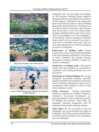 Economics and Disaster Management for class 9th
46 The Jammu  Kashmir State Board of School Education
Earthquake does not kill people but buildings
do. The structures/ buildings/ houses should be
designedandbuiltinawaythatthesecanwithstand
ground shaking. Architectural and engineering
inputs need to be put together to improve building
design and construction practice. Soil types must
be analyzed before construction and structures
must not be built on soft soils without proper
designing. Buildings built on soft soils are more
likely to get damaged even if the earthquake is
not particularly strong in magnitude. Buildings/
houses should not be constructed very close to
each other in earthquake prone areas. This can
cause much damage due to collisions during the
occurrence of earthquake.
Enforcement of building codes: During
construction, we must strictly follow the Building
Codes and Guidelines published by The Bureau
of Indian Standards and National Disaster
Management Authority (NDMA) to reduce the
impact of earthquakes.
Verification of building plans: Municipality
should verify that buildings are constructed in
compliance with building guidelines set by the
government.
Retrofitting of existing buildings:The existing
earthquake non-resistant buildings especially
hospitals and educational institutions can be made
safe by retrofitting. Retrofitting is the process of
strengthening older buildings in order to make
them earthquake resistant.
Public awareness: Training programmes
should be conducted for Architects, Engineers,
Contractors, Government functionaries etc.
regarding adoption of safe construction practices
for building and structures. Mock drills and
earthquake awareness programmes must be
conducted among people especially students.
Safety Rules: We can not predict or stop the
earthquakes, but we can minimize the impact of
earthquakes. The following points should be kept
in mind to minimize damage to life and property
due to an earthquake.
Village Ibkot (Tangdhar) before 2005earthquake.
Village Ibkot (Tangdhar) after 2005earthquake.
Cracks on Jehlum River bank near Kichhama, Baramulla due
to 2005 earthquake
 