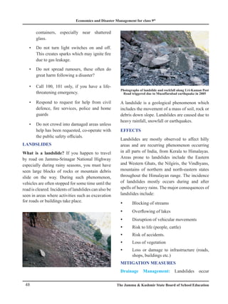 Economics and Disaster Management for class 9th
48 The Jammu  Kashmir State Board of School Education
containers, especially near shattered
glass.
Do not turn light switches on and off.
•
This creates sparks which may ignite fire
due to gas leakage.
Do not spread rumours, these often do
•
great harm following a disaster?
Call 100, 101 only, if you have a life-
•
threatening emergency.
Respond to request for help from civil
•
defence, fire services, police and home
guards
Do not crowd into damaged areas unless
•
help has been requested, co-operate with
the public safety officials.
LANDSLIDES
What is a landslide? If you happen to travel
by road on Jammu-Srinagar National Highway
especially during rainy seasons, you must have
seen large blocks of rocks or mountain debris
slide on the way. During such phenomenon,
vehicles are often stopped for some time until the
road is cleared. Incidents of landslides can also be
seen in areas where activities such as excavation
for roads or buildings take place.
Photographs of landslide and rockfall along Uri-Kaman Post
Road triggered due to Muzaffarabad earthquake in 2005
A landslide is a geological phenomenon which
includes the movement of a mass of soil, rock or
debris down slope. Landslides are caused due to
heavy rainfall, snowfall or earthquakes.
EFFECTS
Landslides are mostly observed to affect hilly
areas and are recurring phenomenon occurring
in all parts of India, from Kerala to Himalayas.
Areas prone to landslides include the Eastern
and Western Ghats, the Nilgiris, the Vindhyans,
mountains of northern and north-eastern states
throughout the Himalayan range. The incidence
of landslides mostly occurs during and after
spells of heavy rains. The major consequences of
landslides include:
Blocking of streams
y
y
Overflowing of lakes
y
y
Disruptio
y
y n of vehicular movements
Risk to life (people, cattle)
y
y
Risk of accidents.
y
y
Loss of vegetation
y
y
Loss or damage to infrastructure (roads,
y
y
shops, buildings etc.)
MITIGATION MEASURES
Drainage Management: Landslides occur
 