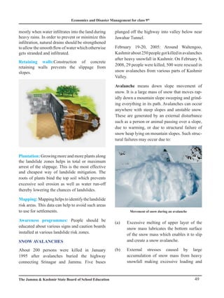Economics and Disaster Management for class 9th
49
The Jammu  Kashmir State Board of School Education
mostly when water infiltrates into the land during
heavy rains. In order to prevent or minimize this
infiltration, natural drains should be strengthened
toallowthesmoothflowofwaterwhichotherwise
gets stranded and infiltrated.
Retaining walls:Construction of concrete
retaining walls prevents the slippage from
slopes.
Plantation: Growing more and more plants along
the landslide zones helps in total or maximum
arrest of the slippage. This is the most effective
and cheapest way of landslide mitigation. The
roots of plants bind the top soil which prevents
excessive soil erosion as well as water run-off
thereby lowering the chances of landslides.
Mapping:Mappinghelpstoidentifythelandslide
risk areas. This data can help to avoid such areas
to use for settlements.
Awareness programmes: People should be
educated about various signs and caution boards
installed at various landslide risk zones.
SNOW AVALANCHES
About 200 persons were killed in January
1995 after avalanches buried the highway
connecting Srinagar and Jammu. Five buses
plunged off the highway into valley below near
Jawahar Tunnel.
February 19-20, 2005: Around Waltengoo,
Kashmirabout250peoplegotkilledinavalanches
after heavy snowfall in Kashmir. On February 8,
2008, 29 people were killed, 500 were rescued in
snow avalanches from various parts of Kashmir
Valley.
Avalanche means down slope movement of
snow. It is a large mass of snow that moves rap-
idly down a mountain slope sweeping and grind-
ing everything in its path. Avalanches can occur
anywhere with steep slopes and unstable snow.
These are generated by an external disturbance
such as a person or animal passing over a slope,
due to warming, or due to structural failure of
snow heap lying on mountain slopes. Such struc-
tural failures may occur due to:
(a) Excessive melting of upper layer of the
snow mass lubricates the bottom surface
of the snow mass which enables it to slip
and create a snow avalanche.
(b) External stresses caused by large
accumulation of snow mass from heavy
snowfall making excessive loading and
Movement of snow during an avalanche
 