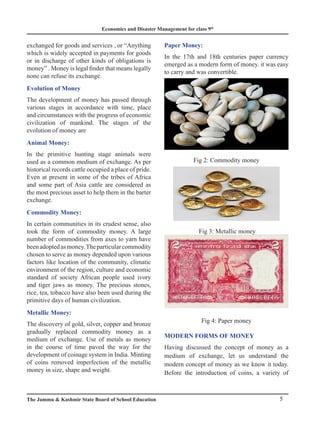 Economics and Disaster Management for class 9th
5
The Jammu & Kashmir State Board of School Education
exchanged for goods and services , or “Anything
which is widely accepted in payments for goods
or in discharge of other kinds of obligations is
money” . Money is legal finder that means legally
none can refuse its exchange.
Evolution of Money
The development of money has passed through
various stages in accordance with time, place
and circumstances with the progress of economic
civilization of mankind. The stages of the
evolution of money are
Animal Money:
In the primitive hunting stage animals were
used as a common medium of exchange. As per
historical records cattle occupied a place of pride.
Even at present in some of the tribes of Africa
and some part of Asia cattle are considered as
the most precious asset to help them in the barter
exchange.
Commodity Money:
In certain communities in its crudest sense, also
took the form of commodity money. A large
number of commodities from axes to yarn have
beenadoptedasmoney.Theparticularcommodity
chosen to serve as money depended upon various
factors like location of the community, climatic
environment of the region, culture and economic
standard of society African people used ivory
and tiger jaws as money. The precious stones,
rice, tea, tobacco have also been used during the
primitive days of human civilization.
Metallic Money:
The discovery of gold, silver, copper and bronze
gradually replaced commodity money as a
medium of exchange. Use of metals as money
in the course of time paved the way for the
development of coinage system in India. Minting
of coins removed imperfection of the metallic
money in size, shape and weight.
Paper Money:
In the 17th and 18th centuries paper currency
emerged as a modern form of money. it was easy
to carry and was convertible.
Fig 2: Commodity money
Fig 3: Metallic money
Fig 4: Paper money
MODERN FORMS OF MONEY
Having discussed the concept of money as a
medium of exchange, let us understand the
modern concept of money as we know it today.
Before the introduction of coins, a variety of
 