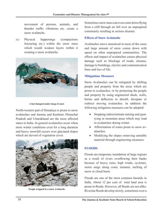 Economics and Disaster Management for class 9th
50 The Jammu  Kashmir State Board of School Education
movement of persons, animals, and
thunder traffic vibrations etc. create a
snow avalanche.
(c) Physical happenings (compactions
fracturing etc.) within the snow mass
which would weaken layers within it
creating a snow avalanche.
A hut dumped under heap of snow
North-western part of Himalaya is prone to snow
avalanches and Jammu and Kashmir, Himachal
Pradesh and Uttarakhand are the most affected
states in India. In general avalanches occur when
more winter conditions exist for a long duration
and heavy snowfall occurs over glaciated slopes
which are devoid of vegetation cover.
People trapped in a snow avalanche
Sometimessnowmasscanevencomedownflying
from a cliff through air fall over an unprepared
community resulting in serious disaster.
Effects of Snow Avalanche
Avalanches move unnoticed in most of the cases
and large amount of snow comes down with
speed on often unprepared communities. The
effects and impact of avalanches causes physical
damage such as blockage of roads, streams,
damage to buildings, electric and communication
lines and loss of life.
Mitigations Measures
Snow Avalanches can be mitigated by shifting
people and property from the areas which are
prone to avalanches, or by protecting the people
and property by using engineered sheds, walls,
berms and deflectors to absorb, dissipate or
redirect moving avalanches. In addition the
following mitigation measures can be adopted:
Stopping indiscriminate mining and quar-
•
rying in mountain areas which may lead
to avalanches during winter.
Afforestation of zones prone to snow av-
•
alanches.
Modifying the slopes removing unstable
•
material through engineering measures.
FLOODS
Floods are temporary inundation of large regions
as a result of rivers overflowing their banks
because of heavy rains, high winds, cyclones,
storm surge along coast, tsunami, melting of
snow or cloud burst.
Floods are one of the most common hazards in
India. About 12 per cent of total land area is
prone to floods. However, all floods are not alike.
Riverine floods develop slowly, sometimes over a
 