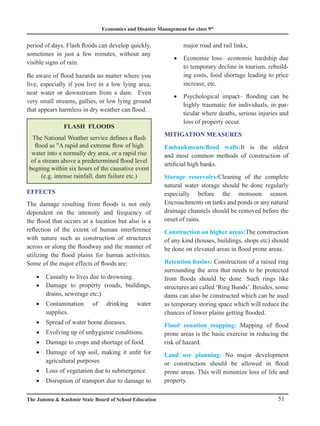 Economics and Disaster Management for class 9th
51
The Jammu  Kashmir State Board of School Education
period of days. Flash floods can develop quickly,
sometimes in just a few minutes, without any
visible signs of rain.
Be aware of flood hazards no matter where you
live, especially if you live in a low lying area,
near water or downstream from a dam. Even
very small streams, gullies, or low lying ground
that appears harmless in dry weather can flood.
FLASH FLOODS
The National Weather service defines a flash
flood as A rapid and extreme flow of high
water into a normally dry area, or a rapid rise
of a stream above a predetermined flood level
begning within six hours of the causative event
(e.g. intense rainfall, dam failure etc.)
EFFECTS
The damage resulting from floods is not only
dependent on the intensity and frequency of
the flood that occurs at a location but also is a
reflection of the extent of human interference
with nature such as construction of structures
across or along the floodway and the manner of
utilizing the flood plains for human activities.
Some of the major effects of floods are:
Casualty to lives due to drowning.
•
Damage to property (roads, buildings,
•
drains, sewerage etc.)
Contamination of drinking water
•
supplies.
Spread of water borne diseases.
•
Evolving up of unhygienic conditions.
•
Damage to crops and shortage of food.
•
Damage of top soil, making it unfit for
•
agricultural purposes
Loss of vegetation due to submergence.
•
Disruption of transport due to damage to
•
major road and rail links,
Economic loss– economic hardship due
•
to temporary decline in tourism, rebuild-
ing costs, food shortage leading to price
increase, etc.
Psychological impact– flooding can be
•
highly traumatic for individuals, in par-
ticular where deaths, serious injuries and
loss of property occur.
MITIGATION MEASURES
Embankments/flood walls:It is the oldest
and most common methods of construction of
artificial high banks.
Storage reservoirs:Cleaning of the complete
natural water storage should be done regularly
especially before the monsoon season.
Encroachments on tanks and ponds or any natural
drainage channels should be removed before the
onset of rains.
Construction on higher areas:The construction
of any kind (houses, buildings, shops etc) should
be done on elevated areas in flood prone areas.
Retention basins: Construction of a raised ring
surrounding the area that needs to be protected
from floods should be done. Such rings like
structures are called ‘Ring Bunds’. Besides, some
dams can also be constructed which can be used
as temporary storing space which will reduce the
chances of lower plains getting flooded.
Flood zonation mapping: Mapping of flood
prone areas is the basic exercise in reducing the
risk of hazard.
Land use planning: No major development
or construction should be allowed in flood
prone areas. This will minimize loss of life and
property.
 
