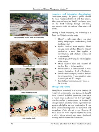 Economics and Disaster Management for class 9th
52 The Jammu  Kashmir State Board of School Education
Devastation due to flash floods in Uttarakhand
Jammu flash floods
Awareness and information dissemination:
Awareness among the general public should
be made regarding the floods and their causes.
Governmental agencies should emphasize more
on the flood warnings through televisions,
newspapers, radio, internet and other sources of
media.
During a flood emergency, the following is a
basic checklist of essential tasks:
Identify a safe place where you, your
•
family and your pets can keep away from
the floodwater.
Gather essential items together. These
•
include warm clothes, blankets, regular
medication, a torch, food supplies, a
mobile phone and a battery operated or
wind-up radio.
Turn off gas, electricity and water supplies
•
at the mains.
Move electrical items and valuables to
•
the first floor or higher position.
Floods can kill. NEVER attempt to walk
•
or drive through any depth of floodwater.
WAIT for the emergency services. Follow
•
their instructions. If an evacuation order
is issued you MUST comply.
For the latest information, stay tuned to
•
local radio.
Drought and Famine
Drought can be defined as a lack or shortage of
water for an unusually long period. A drought
is an extended period of months or years when
a region notes a deficiency in its water supply
whether surface or underground. A situation of
drought occurs generally when a region receives
consistently below average precipitation. It can
have a substantial impact on the ecosystem and
agriculture of the affected region. Drought, if
takes place can occur for years together but even
a short, intense drought can cause significant
damage and disturb the local economy.
Floods in Gangetic Plains
2005 Mumbai floods
 