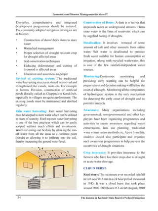 Economics and Disaster Management for class 9th
54 The Jammu  Kashmir State Board of School Education
Thereafter, comprehensive and integrated
development programmes should be initiated.
The commonly adopted mitigation strategies are
as follows:
Construction of dams/check dams to store
y
y
water
Watershed management
y
y
Proper selection of drought resistant crop
y
y
for drought affected areas
Soil conservation techniques
y
y
Reducing deforestation and cutting of
y
y
firewood in affected areas
Education and awareness to people
y
y
Revival of existing system: The traditional
water harvesting structures should be revived and
strengthened like canals, tanks etc. For example
in Jammu Division, construction of artificial
ponds (locally called as Chappad) in Kandi belt,
especially in villages are quite predominant. The
existing ponds must be maintained and desilted
regularly.
Rain water harvesting: Rain water harvesting
must be adopted to store water which can be utilized
in cases of scarcity. Roof top rain water harvesting
is one of the best practices which can be easily
adopted without much efforts and investments.
Water harvesting can be done by allowing the run-
off water from all the areas to a common point
(ponds) or allowing it to infiltrate into the soil,
thereby increasing the ground water level.
Construction of Dams: A dam is a barrier that
impounds water or underground streams. Dams
store water in the form of reservoirs which can
be supplied during of droughts.
Desalination: It involves removal of some
amount of salt and other minerals from saline
water. Salt water is desalinated to produce
fresh water suitable for human consumption or
irrigation. Along with recycled wastewater, this
is one of the few rainfall-independent water
sources.
Monitoring:Continuous monitoring and
providing early warning can be helpful for
preparedness and decision making well before the
onsetofadrought. Monitoringallthecomponents
of hydrological system is the only mechanism
for detecting the early onset of drought and its
potential impacts.
Awareness: Many organizations including
governmental, non-governmental and other key
players have been organizing programmes and
activities to create awareness regarding water
conservation, land use planning, traditional
water conservation methods etc. Apart from this,
students should also participate and organize
such awareness programmes to help prevent the
occurrence of drought situations.
Crop insurance: It provides insurance to the
farmers who have lost their crops due to drought
or acute water shortage.
Cloud Burst
Read story:The maximum ever recorded rainfall
in Leh was 96.2 mm in a 24 hour period measured
in 1933. It was a cloud burst that took place
around 0000–0030hours IST on 6thAugust, 2010
 