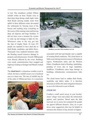Economics and Disaster Management for class 9th
55
The Jammu  Kashmir State Board of School Education
in Leh. The cloudburst yielded 250mm
rainfall within an hour. People were in
their deep sleep during a dark night, when
flash floods carrying muddy water from
uphill in three different routes devastated
the settlements by burying most of the
houses and washing away everything on
the course of the running water and leaving
deep silt deposits and huge boulders. It
did not leave even a moment for victims
to wake up and manage to fight for life.
Whosoever came in the way got into
the trap of mighty flood. At least 255
people are reported to have died due to
flash floods, mudslides, and debris flows.
Thousands were rendered homeless after
the flooding caused extensive damage to
property and infrastructure. Overall, 9000 people
were directly affected by the event. Buildings
were razed, communication lines snapped and
highways leading to Srinagar and Manali washed
away.
The cloud burst is a disastrous weather event in
which, the heavy rainfall occurs over a localized
area at a faster rate. The rate of rainfall may be
of the order of 100mm per hour. It is sometimes
associated with hail and thunder and is capable
of creating flood conditions. The cloud bursts in
India occur during monsoon season in Himalayan
region, Northeastern states and the Western
Ghats. Cloudbursts lead to flooding, landsliding,
ponding of rivers due to huge landslides,
mudflows. Cloudbursts cause huge damage to
buildings, infrastructure, communication links
etc.
The cloud bursts lead to sudden flash floods,
mudslides and debris slides. It is therefore
necessary to follow the same mitigation measures
as are to be followed in case of floods.
EXERCISE
Conduct a small social survey in your locality/
street/ village/ town and collect the information
against each question. Based upon the data
received, try to assess how prepared the people
are against different disasters. Also, try to pen
down some suggestions that may be helpful to
minimize the chances of any disaster to happen.
Mudflows seen after 2010 cloudburst in Leh
 