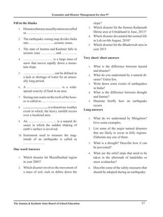 Economics and Disaster Management for class 9th
57
The Jammu  Kashmir State Board of School Education
Fill in the blanks
Disastersthatarecausedbynaturearecalled
1.
as……………………………………
The earthquake zoning map divides India
2.
into …………………...seismic zones.
The state of Jammu and Kashmir falls in
3.
seismic zone ………….. and …………..
……………………… is a large mass of
4.
snow that moves rapidly down a moun-
tain slope.
……………………….. can be defined as
5.
a lack or shortage of water for an unusu-
ally long period.
A …………………………. is a wide-
6.
spread scarcity of food in an area.
Storing rain water on the roofs of the hous-
7.
es is called as …………………………..
…………………..
8. is a disastrous weather
event in which, the heavy rainfall occurs
over a localized area.
An …………………….. is a natural di-
9.
saster in which the sudden shaking of
earth’s surface is involved.
Instrument used to measure the mag-
10.
nitude of an earthquake is called as
………………..
One word Answers
Which d
1. isaster hit Muzaffarabad region
in year 2005?
Which disaster involves the movement of
2.
a mass of soil, rock or debris down the
slope?
Which disaster hit the famous Kedarnath
3.
Shrine area at Uttrakhand in June, 2013?
Which disaster devastated the normal life
4.
in Leh on 6th August, 2010?
Which disaster hit the Bhaderwah area in
5.
year 2013
Very short/ short answers
What is the difference between hazard
1.
and disaster?
What do you understand by a natural di-
2.
saster? Enlist few.
Write down some events of earthquakes
3.
in India?
What is the difference between drought
4.
and famine?
Illustrate briefly how an earthquake
5.
occurs.
Long answers
What do we understand by Mitigation?
1.
Give some examples.
List some of the major natural disasters
2.
that are likely to occur in hilly regions.
Elaborate any one of them.
What is a drought? Describe how it can
3.
be prevented?
What are the relief steps that need to be
4.
taken in the aftermath of landslides or
snow avalanches?
Describe some of the safety measures that
6.
should be adopted during an earthquake.
 