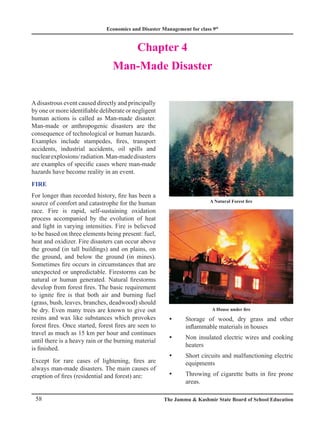Economics and Disaster Management for class 9th
58 The Jammu  Kashmir State Board of School Education
Chapter 4
Man-Made Disaster
Adisastrous event caused directly and principally
by one or more identifiable deliberate or negligent
human actions is called as Man-made disaster.
Man-made or anthropogenic disasters are the
consequence of technological or human hazards.
Examples include stampedes, fires, transport
accidents, industrial accidents, oil spills and
nuclearexplosions/radiation.Man-madedisasters
are examples of specific cases where man-made
hazards have become reality in an event.
FIRE
For longer than recorded history, fire has been a
source of comfort and catastrophe for the human
race. Fire is rapid, self-sustaining oxidation
process accompanied by the evolution of heat
and light in varying intensities. Fire is believed
to be based on three elements being present: fuel,
heat and oxidizer. Fire disasters can occur above
the ground (in tall buildings) and on plains, on
the ground, and below the ground (in mines).
Sometimes fire occurs in circumstances that are
unexpected or unpredictable. Firestorms can be
natural or human generated. Natural firestorms
develop from forest fires. The basic requirement
to ignite fire is that both air and burning fuel
(grass, bush, leaves, branches, deadwood) should
be dry. Even many trees are known to give out
resins and wax like substances which provokes
forest fires. Once started, forest fires are seen to
travel as much as 15 km per hour and continues
until there is a heavy rain or the burning material
is finished.
Except for rare cases of lightening, fires are
always man-made disasters. The main causes of
eruption of fires (residential and forest) are:
Storage of wood, dry grass and other
y
y
inflammable materials in houses
Non insulated electric wires and cooking
y
y
heaters
Short circuits and malfunctioning electric
y
y
equipments
Throwing of cigarette butts in fire prone
y
y
areas.
A Natural Forest fire
A House under fire
 